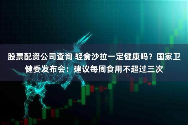 股票配资公司查询 轻食沙拉一定健康吗？国家卫健委发布会：建议每周食用不超过三次