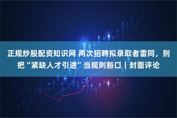 正规炒股配资知识网 两次招聘拟录取者雷同，别把“紧缺人才引进”当规则豁口｜封面评论