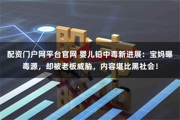 配资门户网平台官网 婴儿铅中毒新进展：宝妈曝毒源，却被老板威胁，内容堪比黑社会！