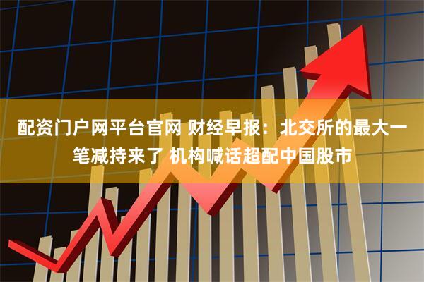 配资门户网平台官网 财经早报：北交所的最大一笔减持来了 机构喊话超配中国股市