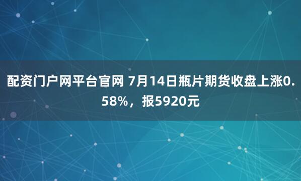 配资门户网平台官网 7月14日瓶片期货收盘上涨0.58%，报5920元