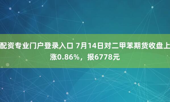 配资专业门户登录入口 7月14日对二甲苯期货收盘上涨0.86%，报6778元