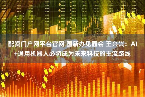 配资门户网平台官网 国新办见面会 王兴兴：AI+通用机器人必将成为未来科技的主流路线