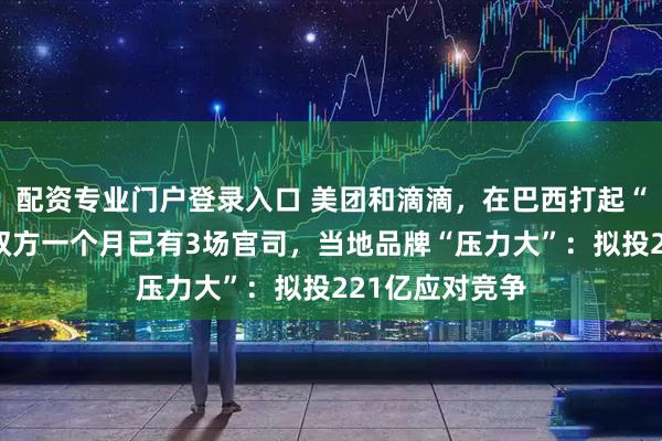 配资专业门户登录入口 美团和滴滴，在巴西打起“外卖大战”！双方一个月已有3场官司，当地品牌“压力大”：拟投221亿应对竞争