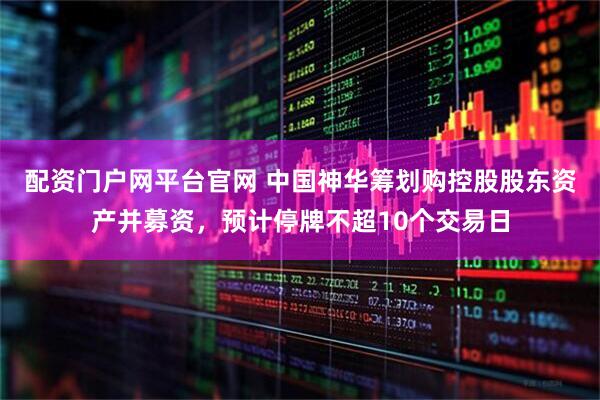 配资门户网平台官网 中国神华筹划购控股股东资产并募资，预计停牌不超10个交易日