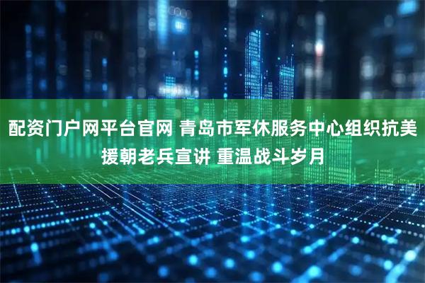 配资门户网平台官网 青岛市军休服务中心组织抗美援朝老兵宣讲 重温战斗岁月