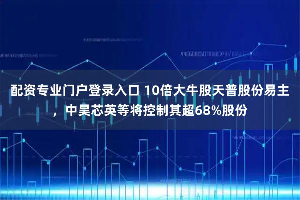 配资专业门户登录入口 10倍大牛股天普股份易主，中昊芯英等将控制其超68%股份