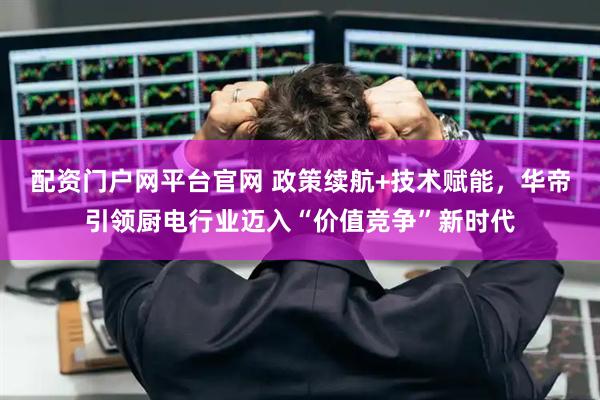 配资门户网平台官网 政策续航+技术赋能，华帝引领厨电行业迈入“价值竞争”新时代