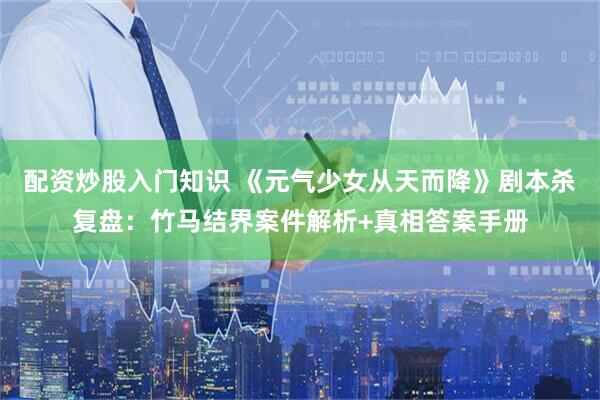 配资炒股入门知识 《元气少女从天而降》剧本杀复盘:竹马结界案件解析+真相答案手册