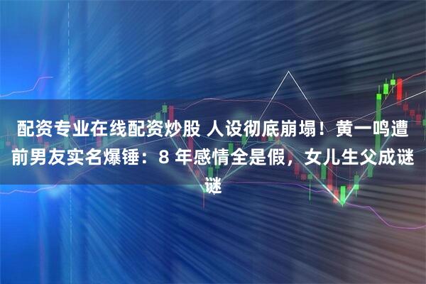 配资专业在线配资炒股 人设彻底崩塌！黄一鸣遭前男友实名爆锤：8 年感情全是假，女儿生父成谜