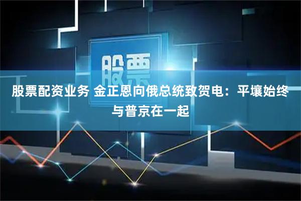 股票配资业务 金正恩向俄总统致贺电：平壤始终与普京在一起