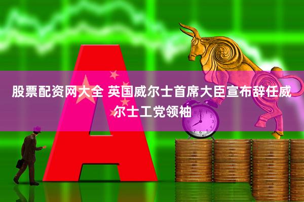 股票配资网大全 英国威尔士首席大臣宣布辞任威尔士工党领袖