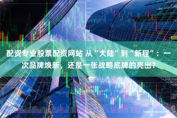 配资专业股票配资网站 从“大陆”到“新程”：一次品牌焕新，还是一张战略底牌的亮出？