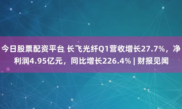 今日股票配资平台 长飞光纤Q1营收增长27.7%，净利润4.95亿元，同比增长226.4% | 财报见闻